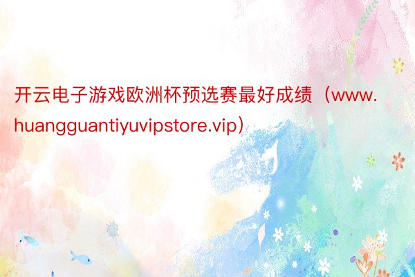 开云电子游戏欧洲杯预选赛最好成绩（www.huangguantiyuvipstore.vip）