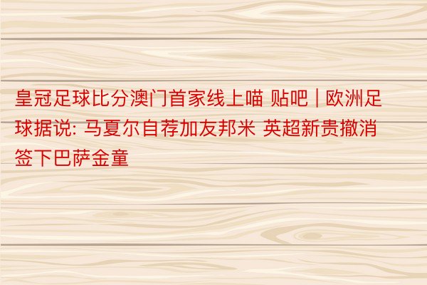 皇冠足球比分澳门首家线上喵 贴吧 | 欧洲足球据说: 马夏尔自荐加友邦米 英超新贵撤消签下巴萨金童