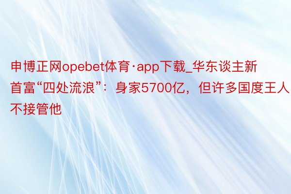 申博正网opebet体育·app下载_华东谈主新首富“四处流浪”：身家5700亿，但许多国度王人不接管他