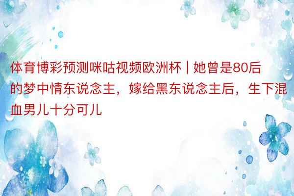 体育博彩预测咪咕视频欧洲杯 | 她曾是80后的梦中情东说念主，嫁给黑东说念主后，生下混血男儿十分可儿