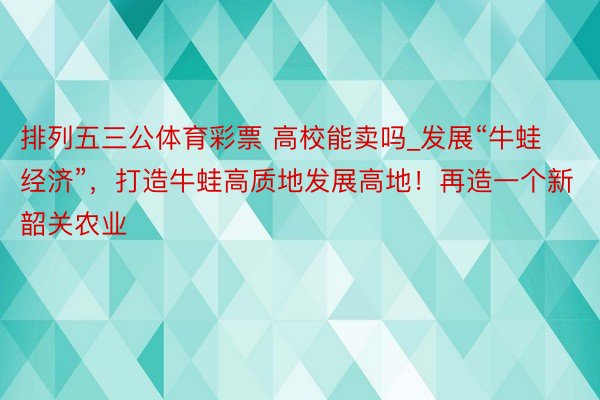 排列五三公体育彩票 高校能卖吗_发展“牛蛙经济”，打造牛蛙高质地发展高地！再造一个新韶关农业