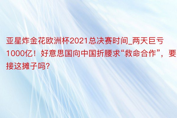 亚星炸金花欧洲杯2021总决赛时间_两天巨亏1000亿！好意思国向中国折腰求“救命合作”，要接这摊子吗？