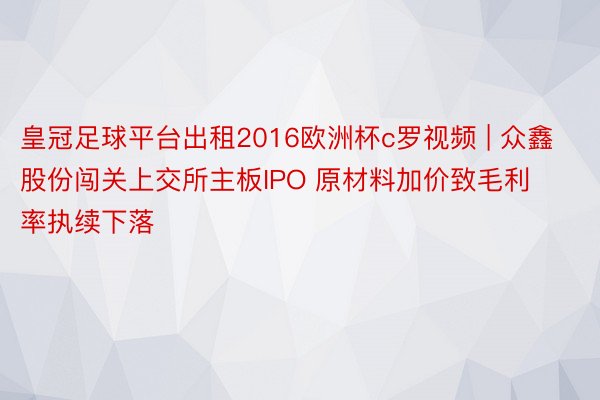 皇冠足球平台出租2016欧洲杯c罗视频 | 众鑫股份闯关上交所主板IPO 原材料加价致毛利率执续下落