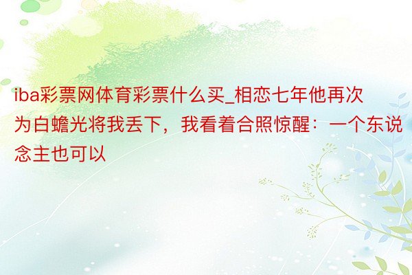 iba彩票网体育彩票什么买_相恋七年他再次为白蟾光将我丢下，我看着合照惊醒：一个东说念主也可以