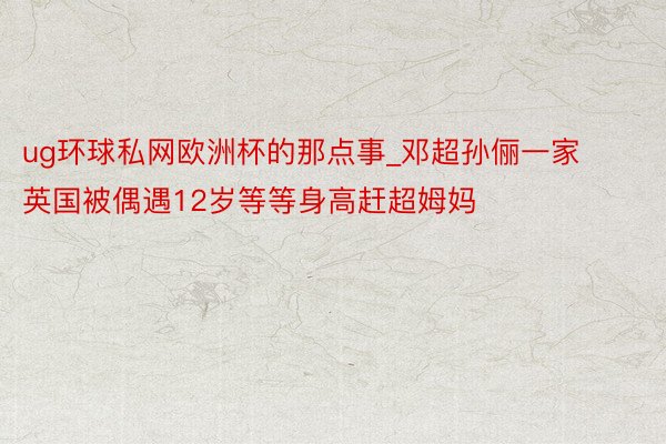 ug环球私网欧洲杯的那点事_邓超孙俪一家英国被偶遇12岁等等身高赶超姆妈