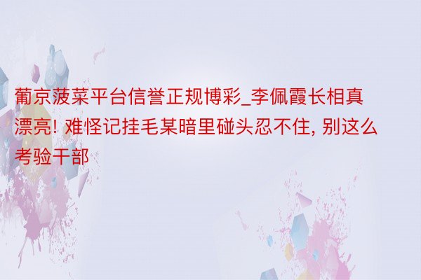 葡京菠菜平台信誉正规博彩_李佩霞长相真漂亮! 难怪记挂毛某暗里碰头忍不住, 别这么考验干部