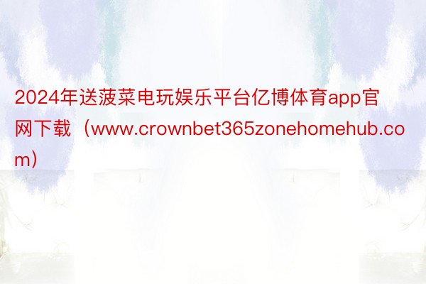 2024年送菠菜电玩娱乐平台亿博体育app官网下载（www.crownbet365zonehomehub.com）