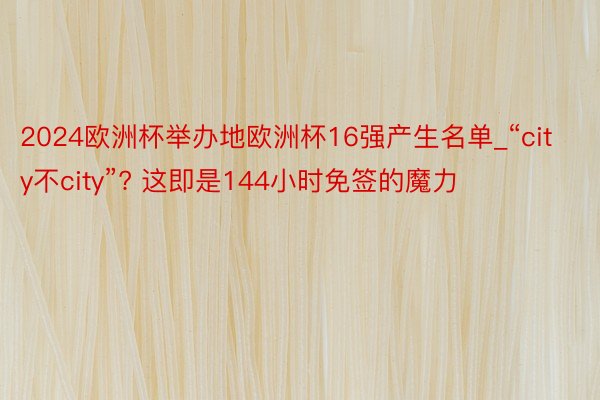 2024欧洲杯举办地欧洲杯16强产生名单_“city不city”? 这即是144小时免签的魔力