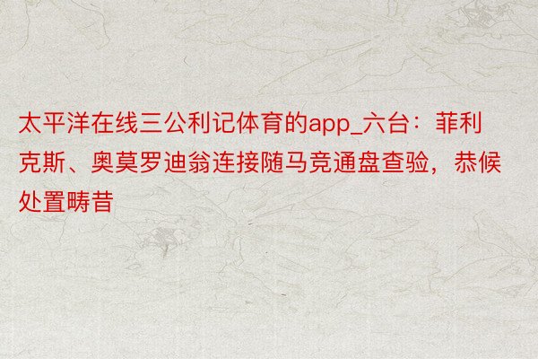 太平洋在线三公利记体育的app_六台：菲利克斯、奥莫罗迪翁连接随马竞通盘查验，恭候处置畴昔