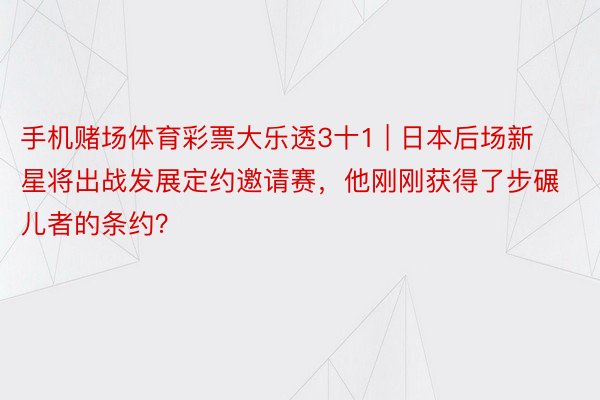 手机赌场体育彩票大乐透3十1 | 日本后场新星将出战发展定约邀请赛，他刚刚获得了步碾儿者的条约？