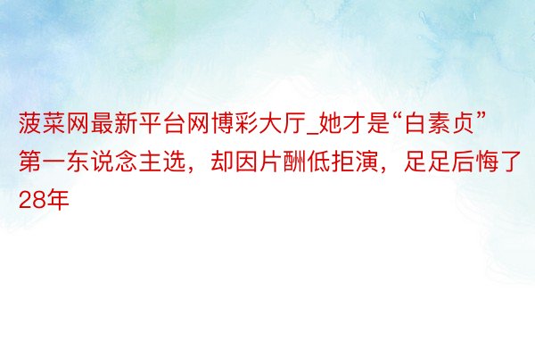 菠菜网最新平台网博彩大厅_她才是“白素贞”第一东说念主选，却因片酬低拒演，足足后悔了28年