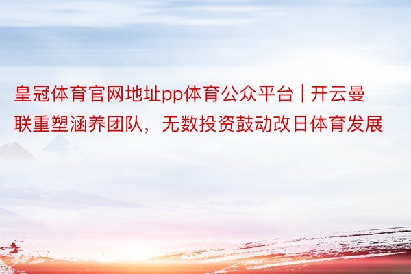 皇冠体育官网地址pp体育公众平台 | 开云曼联重塑涵养团队，无数投资鼓动改日体育发展