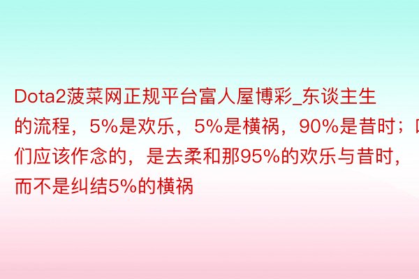 Dota2菠菜网正规平台富人屋博彩_东谈主生的流程，5%是欢乐，5%是横祸，90%是昔时；咱们应该作念的，是去柔和那95%的欢乐与昔时，而不是纠结5%的横祸