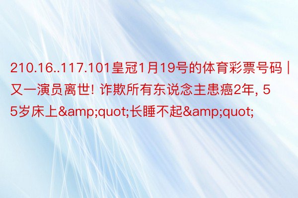 210.16..117.101皇冠1月19号的体育彩票号码 | 又一演员离世! 诈欺所有东说念主患癌2年, 55岁床上&quot;长睡不起&quot;