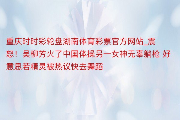 重庆时时彩轮盘湖南体育彩票官方网站_震怒！吴柳芳火了中国体操另一女神无辜躺枪 好意思若精灵被热议快去舞蹈