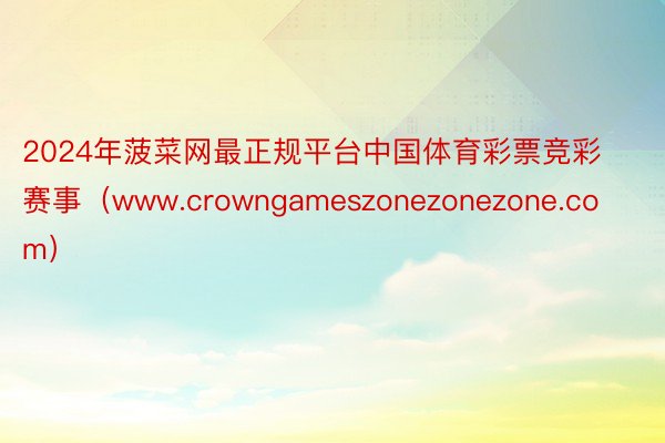 2024年菠菜网最正规平台中国体育彩票竞彩赛事（www.crowngameszonezonezone.com）