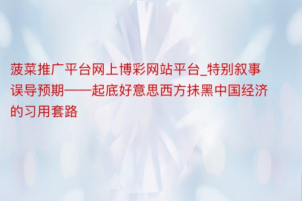 菠菜推广平台网上博彩网站平台_特别叙事 误导预期——起底好意思西方抹黑中国经济的习用套路